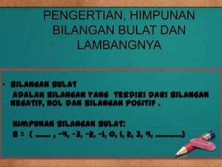 PENGERTIAN, HIMPUNAN
             BILANGAN BULAT DAN
                 LAMBANGNYA


• Bilangan Bulat
  adalah bilangan yang terdiri dari bilangan
  negatif, nol dan bilangan positif .

  Himpunan bilangan bulat:
  B = { ....... , -4, -3, -2, -1, 0, 1, 2, 3, 4, ............}
 
