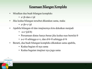 Kesamaan Bilangan Kompleks
12
• Misalkan dua buah bilangan kompleks
• a+jb dan c+jd
• Jika kedua bilangan tersebut dikatakan sama, maka
• a+jb=c+jd
• Apabila bilangan ril dan imajinernya kita dekatkan menjadi
• a-c=j(d-b)
• Persamaan diatas hanya benar jika kedua ruas bernilai 0
• a-c=0 sehingga a=c, dan d-b=0 sehingga d=b
• Berarti, dua buah bilangan kompleks dikatakan sama apabila,
• Kedua bagian ril nya sama
• Kedua bagaian imajiner nya juga sama
 