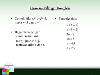 Kesamaan Bilangan Kompleks
13
• Contoh, jika x+jy=5+j4,
maka x=5 dan y =4
• Bagaimana dengan
persoalan berikut?
(a+b)+j(a-b)=7+j2,
tentukan nilai a dan b.
• Penyelesaian:
5,2
5,4
52
92
2
7









b
a
b
a
ba
ba
 