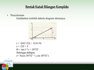 Bentuk Kutub Bilangan Kompleks
19
• Penyelesaian
Gambarkan terlebih dahulu diagram sketsanya.
r = √(42+32) = √(16+9)
r = √25 = 5
Ѳ = tan-1 ¾ = 36052’
Sehingga didapat,
z= 5(cos 36052’ + j sin 36052’)
 
