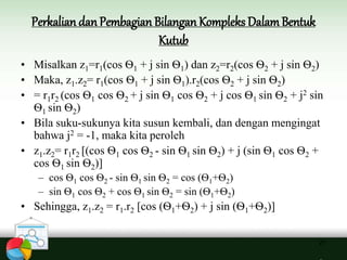 Perkalian danPembagian Bilangan Kompleks DalamBentuk
Kutub
21
• Misalkan z1=r1(cos Ѳ1 + j sin Ѳ1) dan z2=r2(cos Ѳ2 + j sin Ѳ2)
• Maka, z1.z2= r1(cos Ѳ1 + j sin Ѳ1).r2(cos Ѳ2 + j sin Ѳ2)
• = r1r2 (cos Ѳ1 cos Ѳ2 + j sin Ѳ1 cos Ѳ2 + j cos Ѳ1 sin Ѳ2 + j2 sin
Ѳ1 sin Ѳ2)
• Bila suku-sukunya kita susun kembali, dan dengan mengingat
bahwa j2 = -1, maka kita peroleh
• z1.z2= r1r2 [(cos Ѳ1 cos Ѳ2 - sin Ѳ1 sin Ѳ2) + j (sin Ѳ1 cos Ѳ2 +
cos Ѳ1 sin Ѳ2)]
– cos Ѳ1 cos Ѳ2 - sin Ѳ1 sin Ѳ2 = cos (Ѳ1+Ѳ2)
– sin Ѳ1 cos Ѳ2 + cos Ѳ1 sin Ѳ2 = sin (Ѳ1+Ѳ2)
• Sehingga, z1.z2 = r1.r2 [cos (Ѳ1+Ѳ2) + j sin (Ѳ1+Ѳ2)]
 