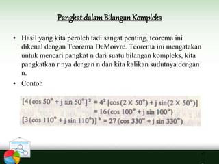 Pangkat dalamBilangan Kompleks
27
• Hasil yang kita peroleh tadi sangat penting, teorema ini
dikenal dengan Teorema DeMoivre. Teorema ini mengatakan
untuk mencari pangkat n dari suatu bilangan kompleks, kita
pangkatkan r nya dengan n dan kita kalikan sudutnya dengan
n.
• Contoh
 