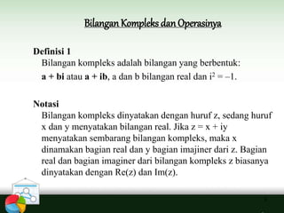3
Bilangan Kompleks danOperasinya
Definisi 1
Bilangan kompleks adalah bilangan yang berbentuk:
a + bi atau a + ib, a dan b bilangan real dan i2 = –1.
Notasi
Bilangan kompleks dinyatakan dengan huruf z, sedang huruf
x dan y menyatakan bilangan real. Jika z = x + iy
menyatakan sembarang bilangan kompleks, maka x
dinamakan bagian real dan y bagian imajiner dari z. Bagian
real dan bagian imaginer dari bilangan kompleks z biasanya
dinyatakan dengan Re(z) dan Im(z).
 