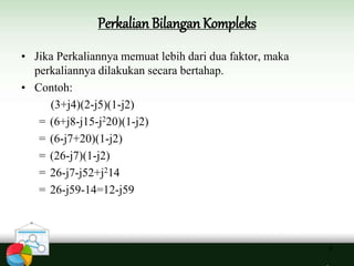 Perkalian Bilangan Kompleks
6
• Jika Perkaliannya memuat lebih dari dua faktor, maka
perkaliannya dilakukan secara bertahap.
• Contoh:
(3+j4)(2-j5)(1-j2)
= (6+j8-j15-j220)(1-j2)
= (6-j7+20)(1-j2)
= (26-j7)(1-j2)
= 26-j7-j52+j214
= 26-j59-14=12-j59
 