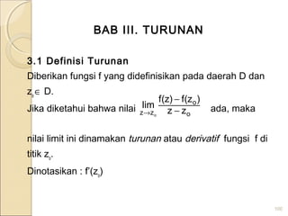 BAB III. TURUNAN
3.1 Definisi Turunan
Diberikan fungsi f yang didefinisikan pada daerah D dan
zo
∈ D.
Jika diketahui bahwa nilai ada, maka
nilai limit ini dinamakan turunan atau derivatif fungsi f di
titik zo
.
Dinotasikan : f’(zo
)
100
o
o
zz zz
)z(f)z(f
lim
o
−
−
→
 