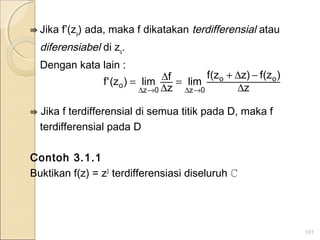 ⇛ Jika f’(zo
) ada, maka f dikatakan terdifferensial atau
diferensiabel di zo
.
Dengan kata lain :
⇛ Jika f terdifferensial di semua titik pada D, maka f
terdifferensial pada D
Contoh 3.1.1
Buktikan f(z) = z2
terdifferensiasi diseluruh ℂ
101
z
)z(f)zz(f
lim
z
flim)z('f oo
0z0z
o ∆
−∆+
=
∆
∆=
→∆→∆
 