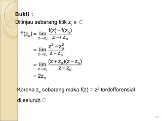 Bukti :
Ditinjau sebarang titik zo
∈ ℂ
102
o
o
oo
zz
o
2
o
2
zz
o
o
zz
o
z2
zz
)zz)(zz(
lim
zz
zz
lim
zz
)z(f)z(f
lim)z('f
o
o
o
=
−
−+
=
−
−
=
→
−
=
→
→
→
Karena zo sebarang maka f(z) = z2
terdefferensial
di seluruh ℂ
 