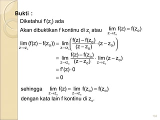 Bukti :
Diketahui f’(zo
) ada
Akan dibuktikan f kontinu di zo
atau
104
)z(f)z(flim o
zz o
=
→
0
0)z('f
)zz(lim
)zz(
)z(f)z(f
lim
)zz(
)zz(
)z(f)z(f
lim))z(f)z(f(lim
o
zzo
o
zz
o
o
o
zz
o
zz
oo
oo
=
⋅=
−⋅
−
−
=





 −⋅
−
−
=−
→→
→→
sehingga
dengan kata lain f kontinu di zo.
)z(f)z(flim)z(flim oo
zzzz oo
==
→→
 
