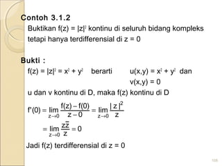 Contoh 3.1.2
Buktikan f(z) = |z|2
kontinu di seluruh bidang kompleks
tetapi hanya terdifferensial di z = 0
Bukti :
f(z) = |z|2
= x2
+ y2
berarti u(x,y) = x2
+ y2
dan
v(x,y) = 0
u dan v kontinu di D, maka f(z) kontinu di D
105
0
z
zzlim
z
|z|
lim
0z
)0(f)z(f
lim)0('f
0z
2
0z0z
==
=
−
−
=
→
→→
Jadi f(z) terdifferensial di z = 0
 