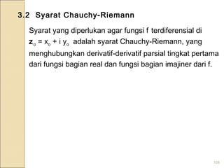 106
3.2 Syarat Chauchy-Riemann
Syarat yang diperlukan agar fungsi f terdiferensial di
zo = xo + i yo adalah syarat Chauchy-Riemann, yang
menghubungkan derivatif-derivatif parsial tingkat pertama
dari fungsi bagian real dan fungsi bagian imajiner dari f.
 