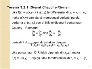 107
Terema 3.2.1 (Syarat Chauchy-Riemann
Jika f(z) = u(x,y) + i v(x,y) terdifferensial di zo = xo + i yo,
maka u(x,y) dan v(x,y) mempunyai derivatif parsial
pertama di (xo,yo) dan di titik ini dipenuhi persamaan
Cauchy – Riemann
derivatif f di zo dapat dinyatakan dengan
Jika persamaan C-R tidak dipenuhi di (xo,yo) maka
f(z) = u(x,y) + i v(x,y) tidak terdifferensial di zo = xo + i yo
x
v
y
udan
y
v
x
u
∂
∂−=
∂
∂
∂
∂=
∂
∂
)y,x(vi)y,x(u)z('f ooxooxo +=
 