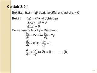 108
Contoh 3.2.1
Buktikan f(z) = |z|2
tidak terdifferensiasi di z ≠ 0
Bukti : f(z) = x2
+ y2
sehingga
u(x,y) = x2
+ y2
v(x,y) = 0
Persamaan Cauchy – Riemann
y2
y
udanx2
x
u =
∂
∂=
∂
∂
0
y
vdan0
x
v =
∂
∂=
∂
∂
)1(0x2
y
v
x
u =⇔
∂
∂=
∂
∂
 