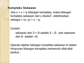 Kompleks Sekawan
Jika z = x + iy bilangan kompleks, maka bilangan
kompleks sekawan dari z ditulis , didefinisikan
sebagai = (x,–y) = x – iy.
Contoh:
sekawan dari 3 + 2i adalah 3 – 2i , dan sekawan
dari 5i adalah –5i.
Operasi aljabar bilangan kompleks sekawan di dalam
himpunan bilangan kompleks memenuhi sifat-sifat
berikut :
11
z
 