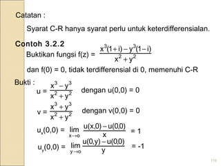 110
Catatan :
Syarat C-R hanya syarat perlu untuk keterdifferensialan.
Contoh 3.2.2
Buktikan fungsi f(z) = 22
33
yx
i)1(yi)1(x
+
−−+
dan f(0) = 0, tidak terdifferensial di 0, memenuhi C-R
Bukti :
u = 22
33
yx
yx
+
−
dengan u(0,0) = 0
v = 22
33
yx
yx
+
+
dengan v(0,0) = 0
ux
(0,0) =
ox
lim
→ x
)0,0u()0u(x, −
= 1
uy
(0,0) = y
)0,0u(,y)0u(
lim
oy
−
→
= -1
 