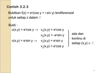 115
Contoh 3.2.3
Buktikan f(z) = ex
(cos y + i sin y) terdiferensial
untuk setiap z dalam ℂ
Bukti :
u(x,y) = ex
cos y → ux
(x,y) = ex
cos y
uy
(x,y) = -ex
sin y
v(x,y) = ex
sin y → vx
(x,y) = ex
sin y
vy
(x,y) = ex
cos y
ada dan
kontinu di
setiap (x,y) ∈ ℂ
 