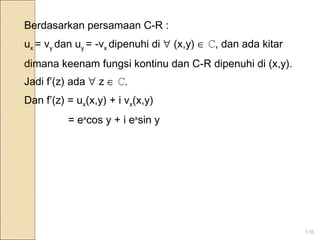 116
Berdasarkan persamaan C-R :
ux = vy dan uy = -vx dipenuhi di ∀ (x,y) ∈ ℂ, dan ada kitar
dimana keenam fungsi kontinu dan C-R dipenuhi di (x,y).
Jadi f’(z) ada ∀ z ∈ ℂ.
Dan f’(z) = ux(x,y) + i vx(x,y)
= ex
cos y + i ex
sin y
 