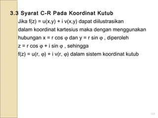 117
3.3 Syarat C-R Pada Koordinat Kutub
Jika f(z) = u(x,y) + i v(x,y) dapat diilustrasikan
dalam koordinat kartesius maka dengan menggunakan
hubungan x = r cos ϕ dan y = r sin ϕ , diperoleh
z = r cos ϕ + i sin ϕ , sehingga
f(z) = u(r, ϕ) + i v(r, ϕ) dalam sistem koordinat kutub
 