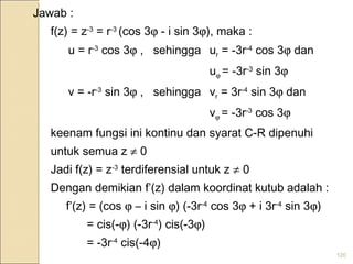 120
Jawab :
f(z) = z-3
= r-3
(cos 3ϕ - i sin 3ϕ), maka :
u = r-3
cos 3ϕ , sehingga ur = -3r-4
cos 3ϕ dan
uϕ = -3r-3
sin 3ϕ
v = -r-3
sin 3ϕ , sehingga vr = 3r-4
sin 3ϕ dan
vϕ = -3r-3
cos 3ϕ
keenam fungsi ini kontinu dan syarat C-R dipenuhi
untuk semua z ≠ 0
Jadi f(z) = z-3
terdiferensial untuk z ≠ 0
Dengan demikian f’(z) dalam koordinat kutub adalah :
f’(z) = (cos ϕ – i sin ϕ) (-3r-4
cos 3ϕ + i 3r-4
sin 3ϕ)
= cis(-ϕ) (-3r-4
) cis(-3ϕ)
= -3r-4
cis(-4ϕ)
 