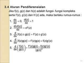 121
[ ]
[ ]
[ ]
[ ]2
)z(g
)z('g)z(f)z(g)z('f
)z(g
)z(f
dx
d.5
)z('g)z(f)z(g)z('f)z(g)z(f
dx
d.4
)z('g)z('f)z(g)z(f
dx
d.3
)z('cf
dz
)z(cfd
.2
1
dz
d(z)
,0
dz
dc.1
−
=





+=
±=±
=
==
3.4 Aturan Pendiferensialan
Jika f(z), g(z) dan h(z) adalah fungsi- fungsi kompleks
serta f’(z), g’(z) dan h’(z) ada, maka berlaku rumus-rumus :
 