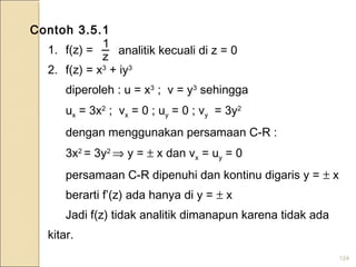 124
Contoh 3.5.1
1. f(z) =
2. f(z) = x3
+ iy3
diperoleh : u = x3
; v = y3
sehingga
ux = 3x2
; vx = 0 ; uy = 0 ; vy = 3y2
dengan menggunakan persamaan C-R :
3x2
= 3y2
⇒ y = ± x dan vx = uy = 0
persamaan C-R dipenuhi dan kontinu digaris y = ± x
berarti f’(z) ada hanya di y = ± x
Jadi f(z) tidak analitik dimanapun karena tidak ada
kitar.
z
1
analitik kecuali di z = 0
 