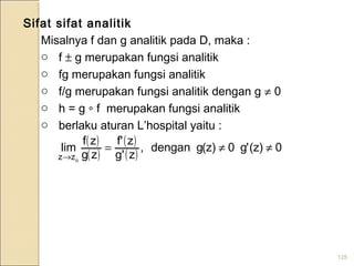 125
( )
( )
( )
( )
0)z('g0)z(gdengan,
zg'
zf'
zg
zf
lim
ozz
≠≠=
→
Sifat sifat analitik
Misalnya f dan g analitik pada D, maka :
o f ± g merupakan fungsi analitik
o fg merupakan fungsi analitik
o f/g merupakan fungsi analitik dengan g ≠ 0
o h = g ∘ f merupakan fungsi analitik
o berlaku aturan L’hospital yaitu :
 