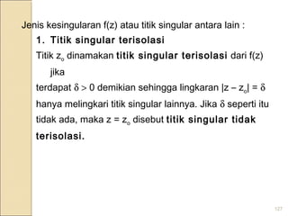 127
Jenis kesingularan f(z) atau titik singular antara lain :
1. Titik singular terisolasi
Titik zo dinamakan titik singular terisolasi dari f(z)
jika
terdapat δ > 0 demikian sehingga lingkaran |z – zo| = δ
hanya melingkari titik singular lainnya. Jika δ seperti itu
tidak ada, maka z = zo disebut titik singular tidak
terisolasi.
 