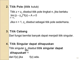 128
2. Titik Pole (titik kutub)
Titik z = zo disebut titik pole tingkat n, jika berlaku
.
Jika n = 1, zo disebut sebagai titik pole sederhana.
3. Titik Cabang
Dari fungsi bernilai banyak dapat menjadi titik singular.
4. Titik Singular dapat dihapuskan
Titik singular zo disebut titik singular dapat
dihapuskan
dari f(z) jika f(z) ada.
0A)z(f)zz(lim n
o
zz o
≠=−
→
oz
lim
→
 