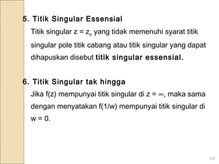 129
5. Titik Singular Essensial
Titik singular z = zo yang tidak memenuhi syarat titik
singular pole titik cabang atau titik singular yang dapat
dihapuskan disebut titik singular essensial.
6. Titik Singular tak hingga
Jika f(z) mempunyai titik singular di z = ∞, maka sama
dengan menyatakan f(1/w) mempunyai titik singular di
w = 0.
 