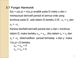 131
3.7 Fungsi Harmonik
f(z) = u(x,y) + iv(x,y) analitik pada D maka u dan v
mempunyai derivatif parsial di semua orde yang
kontinue pada D. Jadi dalam D berlaku C-R , ux = vy dan
uy = –vx
Karena derifatif-derivatif parsial dari u dan v kontinue
dalam D, maka berlaku vxy = vyx. Jika dalam ux = vy dan
uy = –vx diderivatifkan parsial terhadap x dan y maka
∀(x,y) ∈D berlaku
uxx + uyy = 0
vxx = vyy = 0
 