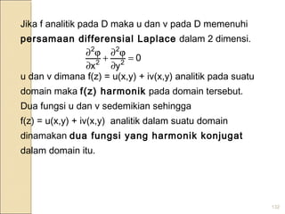 132
Jika f analitik pada D maka u dan v pada D memenuhi
persamaan differensial Laplace dalam 2 dimensi.
u dan v dimana f(z) = u(x,y) + iv(x,y) analitik pada suatu
domain maka f(z) harmonik pada domain tersebut.
Dua fungsi u dan v sedemikian sehingga
f(z) = u(x,y) + iv(x,y) analitik dalam suatu domain
dinamakan dua fungsi yang harmonik konjugat
dalam domain itu.
0
yx 2
2
2
2
=
∂
ϕ∂
+
∂
ϕ∂
 