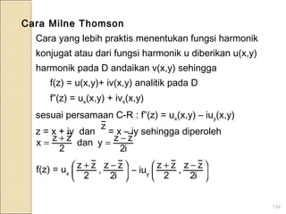 134
Cara Milne Thomson
Cara yang lebih praktis menentukan fungsi harmonik
konjugat atau dari fungsi harmonik u diberikan u(x,y)
harmonik pada D andaikan v(x,y) sehingga
f(z) = u(x,y)+ iv(x,y) analitik pada D
f”(z) = ux(x,y) + ivx(x,y)
sesuai persamaan C-R : f”(z) = ux(x,y) – iuy(x,y)
z = x + iy dan = x – iy sehingga diperoleh
z
i2
zzydan
2
zzx −=+=





 −+
i2
zz,
2
zz





 −+
i2
zz
,
2
zzf(z) = ux – iuy
 