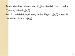 135
Suatu identitas dalam z dan , jika diambil = z maka
f’(z) = ux(z,0) – iuy(z,0)
Jadi f(z) adalah fungsi yang derivatifnya ux(z,0) – iuy(z,0)
kemudian didapat v(x,y)
z z
 