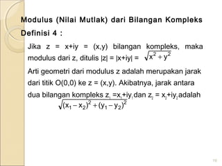 Modulus (Nilai Mutlak) dari Bilangan Kompleks
Definisi 4 :
Jika z = x+iy = (x,y) bilangan kompleks, maka
modulus dari z, ditulis |z| = |x+iy| =
Arti geometri dari modulus z adalah merupakan jarak
dari titik O(0,0) ke z = (x,y). Akibatnya, jarak antara
dua bilangan kompleks z1
=x1
+iy1
dan z2
= x2
+iy2
adalah
19
22
yx +
2
21
2
21 )yy()xx( −+−
 