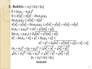 3. Bukti:
25
2121 zzzz +≤+
2
1221 )yxyx(0 −≤
2121
2
1
2
2
2
2
2
1 yyxx2yxyx0 −+≤
2
1
2
2
2
2
2
12121 yxyxyyxx2 +≤
2
1
2
2
2
2
2
1
2
2
2
1
2
2
2
12121
2
2
2
1
2
2
2
1 yxyxyyxxyyxx2yyxx +++≤++
)yx)(yx()yyxx( 2
2
2
2
2
1
2
1
2
2121 ++≤+
)yx)(yx(2)yyxx(2 2
2
2
2
2
1
2
12121 ++≤+
≤+++++ 2
221
2
1
2
221
2
1 yyy2yxxx2x
2
2
2
2
2
2
2
2
2
1
2
1
2
1
2
1 yx)yx)(yx(2yx ++++++
( )2
2
2
2
2
2
1
2
1
2
21
2
21 yxyx)yy()xx( +++≤+++
2
2
2
2
2
1
2
1
2
21
2
21 yxyx)yy()xx( +++≤+++
terbukti
zzzz 2121 +≤+
 