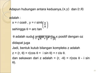 Adapun hubungan antara keduanya, dan
adalah :
x = r cosθ , y = r sinθ,
sehingga θ = arc tan
θ adalah sudut antara sumbu x positif dengan oz
didapat juga
Jadi, bentuk kutub bilangan kompleks z adalah
z = (r, θ) = r(cos θ + i sin θ) = r cis θ.
dan sekawan dari z adalah = (r, -θ) = r(cos θ - i sin
θ).
28






x
y
zyxr 22
=+=
)y,x( ),r( θ
 