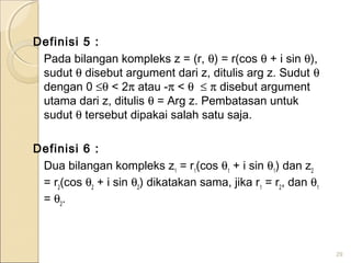 Definisi 5 :
Pada bilangan kompleks z = (r, θ) = r(cos θ + i sin θ),
sudut θ disebut argument dari z, ditulis arg z. Sudut θ
dengan 0 ≤θ < 2π atau -π < θ ≤ π disebut argument
utama dari z, ditulis θ = Arg z. Pembatasan untuk
sudut θ tersebut dipakai salah satu saja.
Definisi 6 :
Dua bilangan kompleks z1
= r1
(cos θ1
+ i sin θ1
) dan z2
= r2
(cos θ2
+ i sin θ2
) dikatakan sama, jika r1
= r2
, dan θ1
= θ2
.
29
 