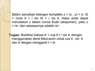 Selain penulisan bilangan kompleks z = (x , y) = (r, θ)
= r(cos θ + i sin θ) = r cis θ, maka anda dapat
menuliskan z dalam rumus Euler (eksponen), yaitu z
= reiθ
, dan sekawannya adalah re-iθ
.
Tugas: Buktikan bahwa eiθ
= cos θ + i sin θ, dengan
menggunakan deret MacLaurin untuk cos θ , sin θ
dan et
dengan mengganti t = iθ.
30
 