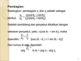 Pembagian:
Sedangkan pembagian z1
dan z2
adalah sebagai
berikut:
Setelah pembilang dan penyebut dikalikan dengan
sekawan penyebut, yaitu r2(cos θ2
- i sin θ2
), maka
diperoleh : [cos (θ1
- θ2
) + i sin (θ1
- θ2
)]
Dari rumus di atas diperoleh:
arg θ1
-θ2
= arg z1
– arg z2.
36
)sini(cosr
)sini(cosr
z
z
222
111
2
1
θ+θ
θ+θ
=
2
1
2
1
r
r
z
z
=
=
2
1
z
z
 