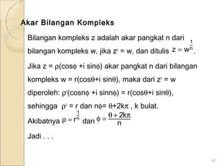 Akar Bilangan Kompleks
Bilangan kompleks z adalah akar pangkat n dari
bilangan kompleks w, jika zn
= w, dan ditulis .
Jika z = ρ(cosφ +i sinφ) akar pangkat n dari bilangan
kompleks w = r(cosθ+i sinθ), maka dari zn
= w
diperoleh: ρn
(cosnφ +i sinnφ) = r(cosθ+i sinθ),
sehingga ρn
= r dan nφ= θ+2kπ , k bulat.
Akibatnya dan
Jadi . . .
40
n
1
wz =
n
1
r=ρ n
k2 π+θ=φ
 