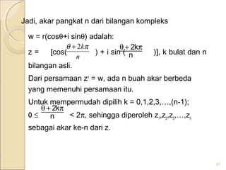Jadi, akar pangkat n dari bilangan kompleks
w = r(cosθ+i sinθ) adalah:
z = [cos( ) + i sin ( )], k bulat dan n
bilangan asli.
Dari persamaan zn
= w, ada n buah akar berbeda
yang memenuhi persamaan itu.
Untuk mempermudah dipilih k = 0,1,2,3,…,(n-1);
0 ≤ < 2π, sehingga diperoleh z1
,z2
,z3
,…,zn
sebagai akar ke-n dari z.
41
n
k2 π+θ2k
n
θ π+
n
k2 π+θ
 
