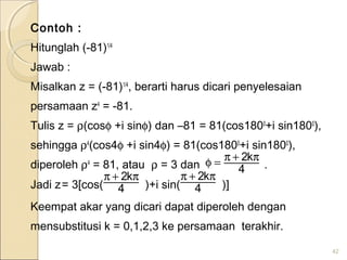 Contoh :
Hitunglah (-81)1/4
Jawab :
Misalkan z = (-81)1/4
, berarti harus dicari penyelesaian
persamaan z4
= -81.
Tulis z = ρ(cosφ +i sinφ) dan –81 = 81(cos1800
+i sin1800
),
sehingga ρ4
(cos4φ +i sin4φ) = 81(cos1800
+i sin1800
),
diperoleh ρ4
= 81, atau ρ = 3 dan .
Jadi z= 3[cos( )+i sin( )]
Keempat akar yang dicari dapat diperoleh dengan
mensubstitusi k = 0,1,2,3 ke persamaan terakhir.
42
4
k2 π+π=φ
4
k2 π+π
4
k2 π+π
 