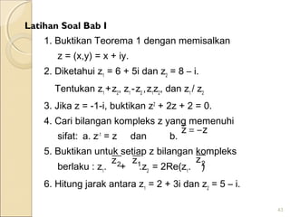 Latihan Soal Bab I
1. Buktikan Teorema 1 dengan memisalkan
z = (x,y) = x + iy.
2. Diketahui z1
= 6 + 5i dan z2
= 8 – i.
Tentukan z1
+z2
, z1
-z2
,z1
z2
, dan z1
/ z2
3. Jika z = -1-i, buktikan z2
+ 2z + 2 = 0.
4. Cari bilangan kompleks z yang memenuhi
sifat: a. z-1
= z dan b.
5. Buktikan untuk setiap z bilangan kompleks
berlaku : z1
. + .z2
= 2Re(z1
. )
6. Hitung jarak antara z1
= 2 + 3i dan z2
= 5 – i.
43
zz −=
1z2z 2z
 