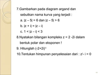 7.Gambarkan pada diagram argand dan
sebutkan nama kurva yang terjadi :
a. |z – 5| = 6 dan |z – 5| > 6
b. |z + i| = |z – i|
c. 1 < |z – i| < 3
8.Nyatakan bilangan kompleks z = 2 -2i dalam
bentuk polar dan eksponen !
9. Hitunglah (-2+2i)15
10.Tentukan himpunan penyelesaian dari : z3
- i = 0
44
 