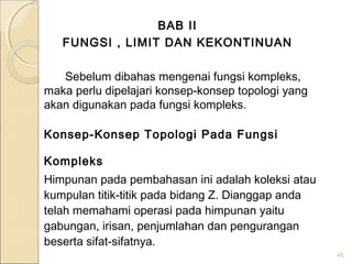 BAB II
FUNGSI , LIMIT DAN KEKONTINUAN
Sebelum dibahas mengenai fungsi kompleks,
maka perlu dipelajari konsep-konsep topologi yang
akan digunakan pada fungsi kompleks.
Konsep-Konsep Topologi Pada Fungsi
Kompleks
Himpunan pada pembahasan ini adalah koleksi atau
kumpulan titik-titik pada bidang Z. Dianggap anda
telah memahami operasi pada himpunan yaitu
gabungan, irisan, penjumlahan dan pengurangan
beserta sifat-sifatnya.
45
 