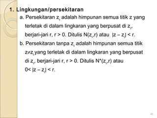 1. Lingkungan/persekitaran
a. Persekitaran zo
adalah himpunan semua titik z yang
terletak di dalam lingkaran yang berpusat di zo
,
berjari-jari r, r > 0. Ditulis N(zo
,r) atau |z – zo
| < r.
b. Persekitaran tanpa zo
adalah himpunan semua titik
z≠zo
yang terletak di dalam lingkaran yang berpusat
di zo
, berjari-jari r, r > 0. Ditulis N*(zo
,r) atau
0< |z – zo
| < r.
46
 