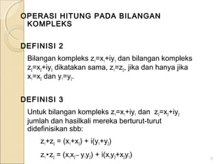 OPERASI HITUNG PADA BILANGAN
KOMPLEKS
DEFINISI 2
Bilangan kompleks z1=x1+iy1 dan bilangan kompleks
z2=x2+iy2 dikatakan sama, z1=z2, jika dan hanya jika
x1=x2 dan y1=y2.
DEFINISI 3
Untuk bilangan kompleks z1=x1+iy1 dan z2=x2+iy2
jumlah dan hasilkali mereka berturut-turut
didefinisikan sbb:
z1+z2 = (x1+x2) + i(y1+y2)
z1 •z2 = (x1x2 – y1y2) + i(x1y2+x2y1) 5
 