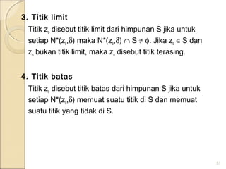 3. Titik limit
Titik zo disebut titik limit dari himpunan S jika untuk
setiap N*(zo,δ) maka N*(zo,δ) ∩ S ≠ φ. Jika zo ∈ S dan
zo bukan titik limit, maka zo disebut titik terasing.
4. Titik batas
Titik zo disebut titik batas dari himpunan S jika untuk
setiap N*(zo,δ) memuat suatu titik di S dan memuat
suatu titik yang tidak di S.
51
 
