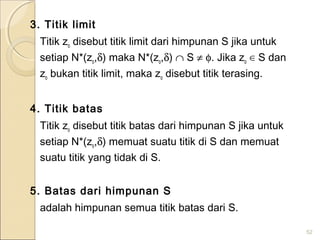 3. Titik limit
Titik zo disebut titik limit dari himpunan S jika untuk
setiap N*(zo,δ) maka N*(zo,δ) ∩ S ≠ φ. Jika zo ∈ S dan
zo bukan titik limit, maka zo disebut titik terasing.
4. Titik batas
Titik zo disebut titik batas dari himpunan S jika untuk
setiap N*(zo,δ) memuat suatu titik di S dan memuat
suatu titik yang tidak di S.
5. Batas dari himpunan S
adalah himpunan semua titik batas dari S.
52
 