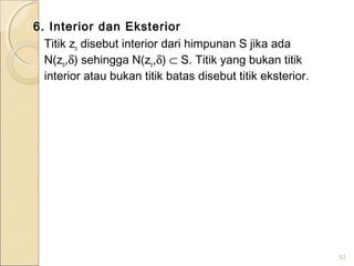 6. Interior dan Eksterior
Titik zo disebut interior dari himpunan S jika ada
N(zo,δ) sehingga N(zo,δ) ⊂ S. Titik yang bukan titik
interior atau bukan titik batas disebut titik eksterior.
53
 