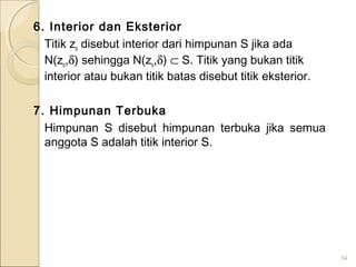 6. Interior dan Eksterior
Titik zo disebut interior dari himpunan S jika ada
N(zo,δ) sehingga N(zo,δ) ⊂ S. Titik yang bukan titik
interior atau bukan titik batas disebut titik eksterior.
7. Himpunan Terbuka
Himpunan S disebut himpunan terbuka jika semua
anggota S adalah titik interior S.
54
 